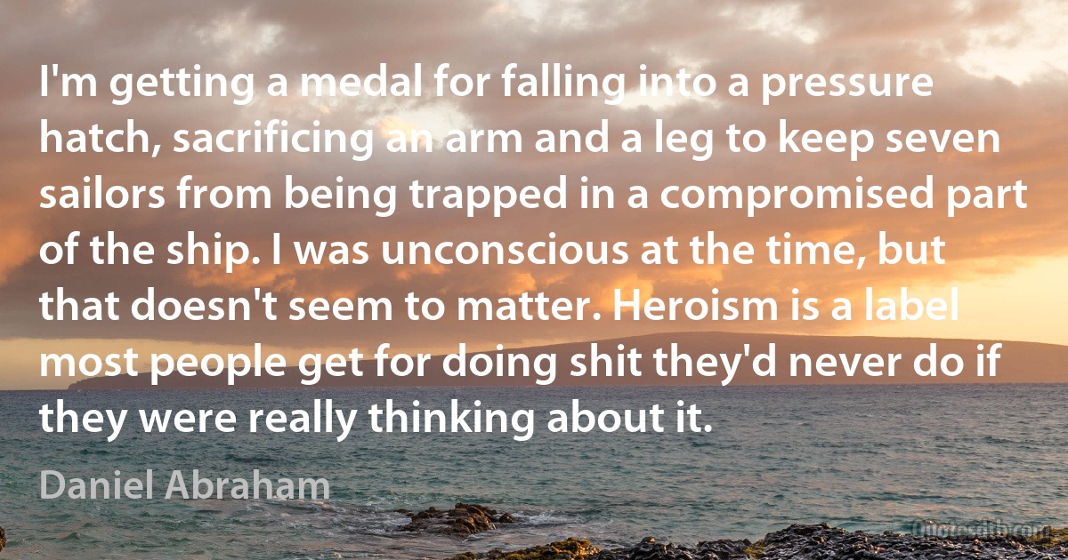 I'm getting a medal for falling into a pressure hatch, sacrificing an arm and a leg to keep seven sailors from being trapped in a compromised part of the ship. I was unconscious at the time, but that doesn't seem to matter. Heroism is a label most people get for doing shit they'd never do if they were really thinking about it. (Daniel Abraham)