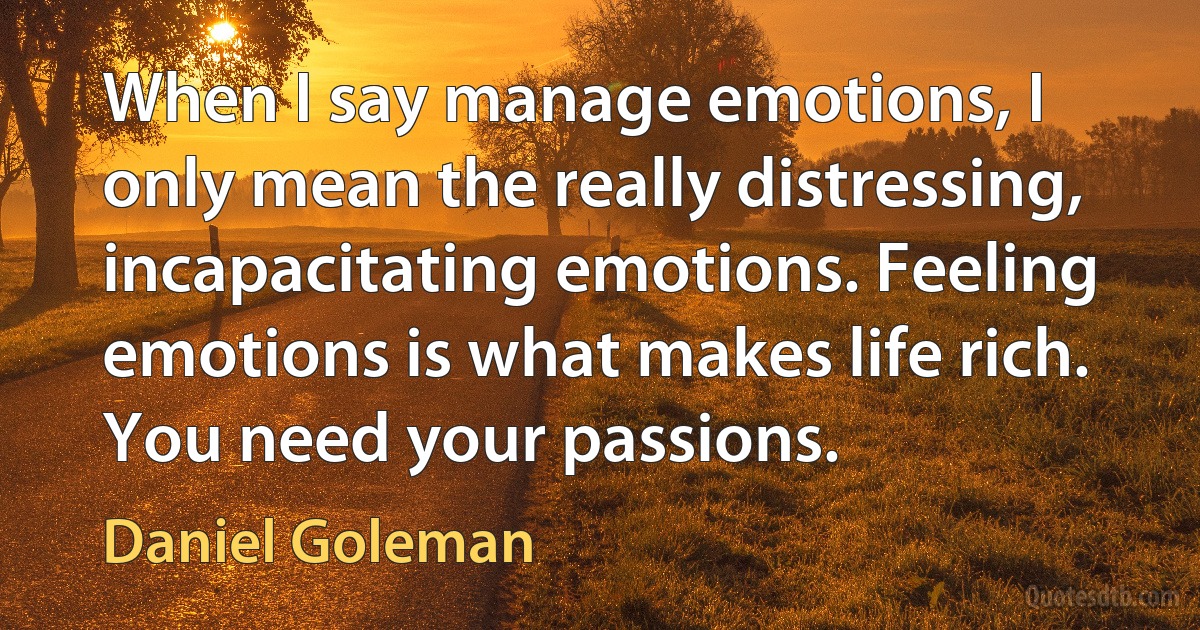 When I say manage emotions, I only mean the really distressing, incapacitating emotions. Feeling emotions is what makes life rich. You need your passions. (Daniel Goleman)