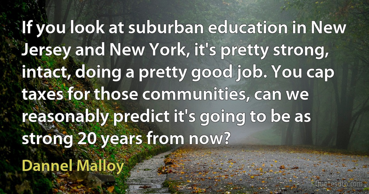 If you look at suburban education in New Jersey and New York, it's pretty strong, intact, doing a pretty good job. You cap taxes for those communities, can we reasonably predict it's going to be as strong 20 years from now? (Dannel Malloy)