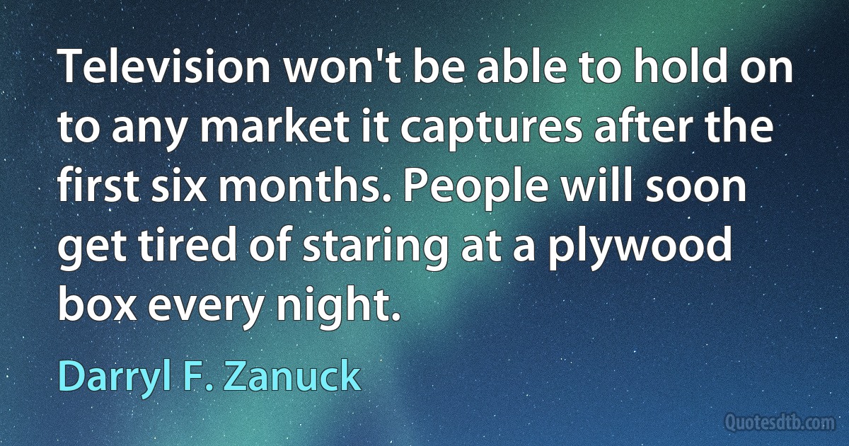 Television won't be able to hold on to any market it captures after the first six months. People will soon get tired of staring at a plywood box every night. (Darryl F. Zanuck)