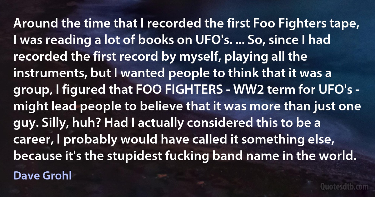 Around the time that I recorded the first Foo Fighters tape, I was reading a lot of books on UFO's. ... So, since I had recorded the first record by myself, playing all the instruments, but I wanted people to think that it was a group, I figured that FOO FIGHTERS - WW2 term for UFO's - might lead people to believe that it was more than just one guy. Silly, huh? Had I actually considered this to be a career, I probably would have called it something else, because it's the stupidest fucking band name in the world. (Dave Grohl)