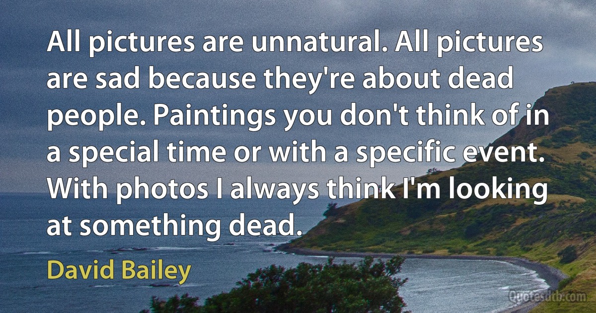 All pictures are unnatural. All pictures are sad because they're about dead people. Paintings you don't think of in a special time or with a specific event. With photos I always think I'm looking at something dead. (David Bailey)