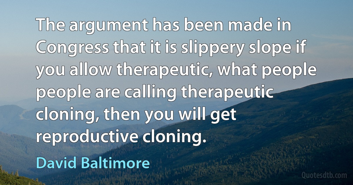 The argument has been made in Congress that it is slippery slope if you allow therapeutic, what people people are calling therapeutic cloning, then you will get reproductive cloning. (David Baltimore)