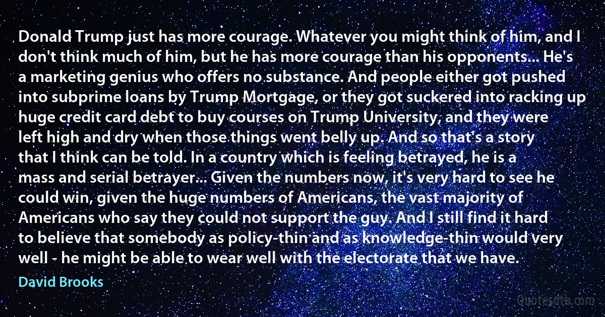 Donald Trump just has more courage. Whatever you might think of him, and I don't think much of him, but he has more courage than his opponents... He's a marketing genius who offers no substance. And people either got pushed into subprime loans by Trump Mortgage, or they got suckered into racking up huge credit card debt to buy courses on Trump University, and they were left high and dry when those things went belly up. And so that's a story that I think can be told. In a country which is feeling betrayed, he is a mass and serial betrayer... Given the numbers now, it's very hard to see he could win, given the huge numbers of Americans, the vast majority of Americans who say they could not support the guy. And I still find it hard to believe that somebody as policy-thin and as knowledge-thin would very well - he might be able to wear well with the electorate that we have. (David Brooks)