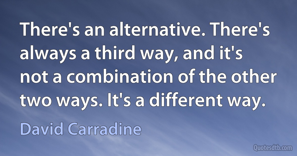 There's an alternative. There's always a third way, and it's not a combination of the other two ways. It's a different way. (David Carradine)