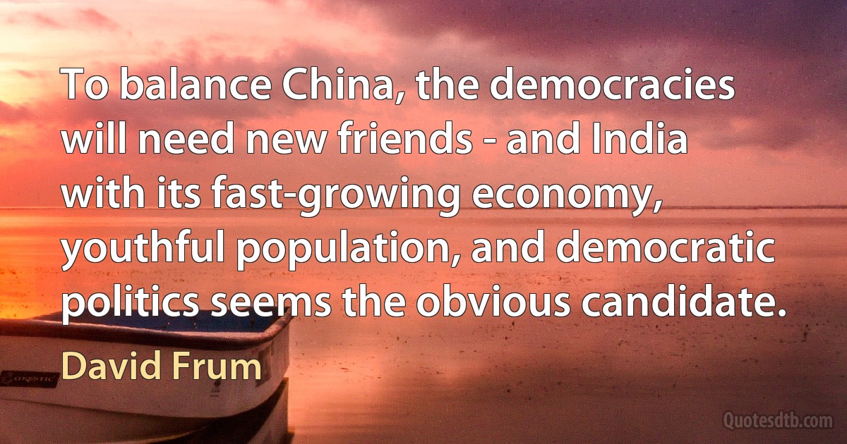 To balance China, the democracies will need new friends - and India with its fast-growing economy, youthful population, and democratic politics seems the obvious candidate. (David Frum)