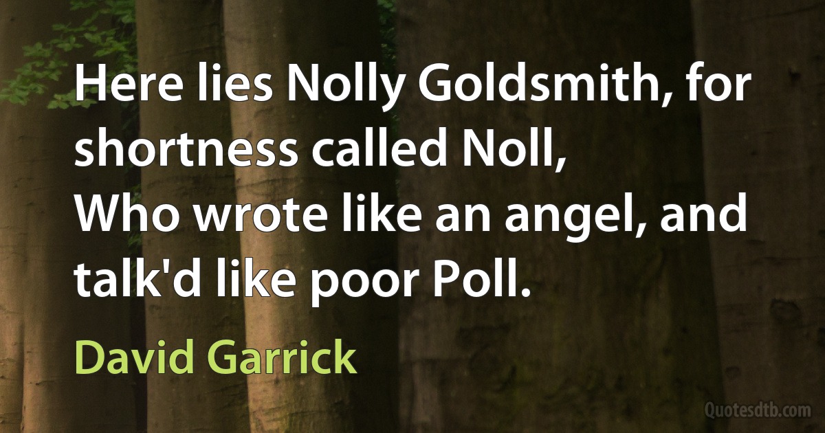 Here lies Nolly Goldsmith, for shortness called Noll,
Who wrote like an angel, and talk'd like poor Poll. (David Garrick)