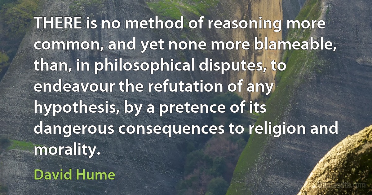 THERE is no method of reasoning more common, and yet none more blameable, than, in philosophical disputes, to endeavour the refutation of any hypothesis, by a pretence of its dangerous consequences to religion and morality. (David Hume)