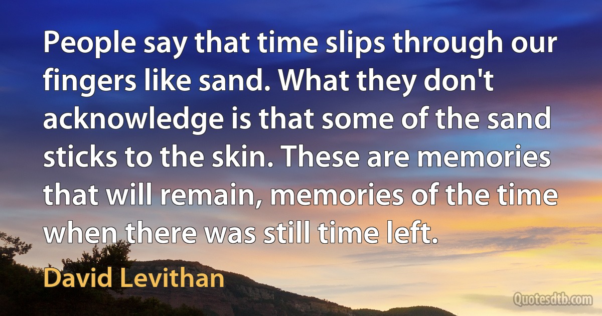 People say that time slips through our fingers like sand. What they don't acknowledge is that some of the sand sticks to the skin. These are memories that will remain, memories of the time when there was still time left. (David Levithan)