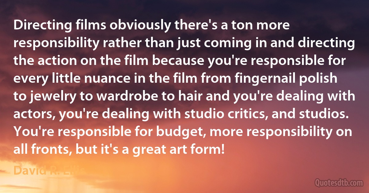 Directing films obviously there's a ton more responsibility rather than just coming in and directing the action on the film because you're responsible for every little nuance in the film from fingernail polish to jewelry to wardrobe to hair and you're dealing with actors, you're dealing with studio critics, and studios. You're responsible for budget, more responsibility on all fronts, but it's a great art form! (David R. Ellis)