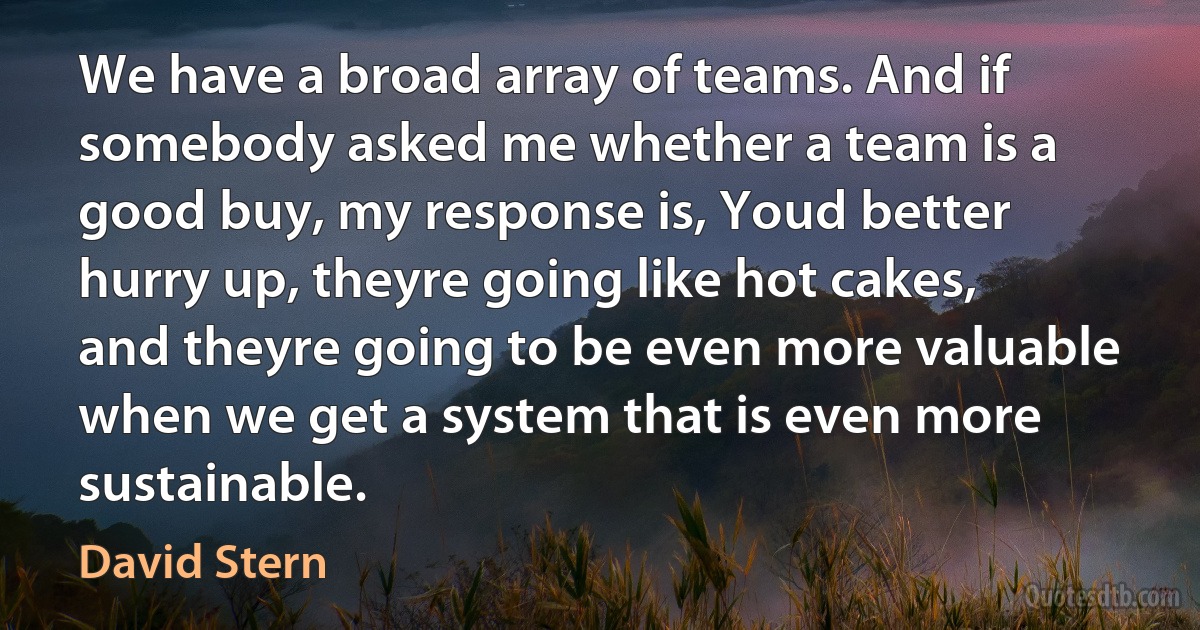 We have a broad array of teams. And if somebody asked me whether a team is a good buy, my response is, Youd better hurry up, theyre going like hot cakes, and theyre going to be even more valuable when we get a system that is even more sustainable. (David Stern)