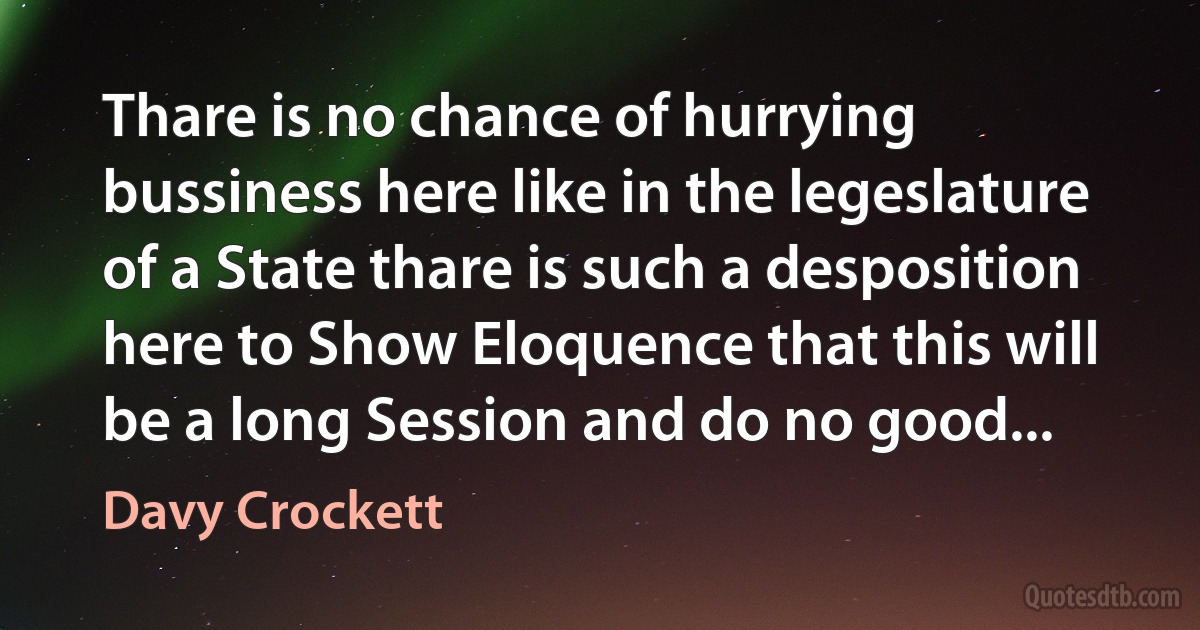 Thare is no chance of hurrying bussiness here like in the legeslature of a State thare is such a desposition here to Show Eloquence that this will be a long Session and do no good... (Davy Crockett)