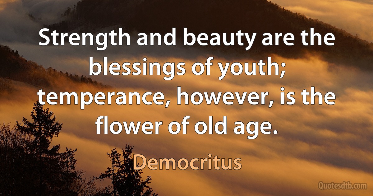 Strength and beauty are the blessings of youth; temperance, however, is the flower of old age. (Democritus)