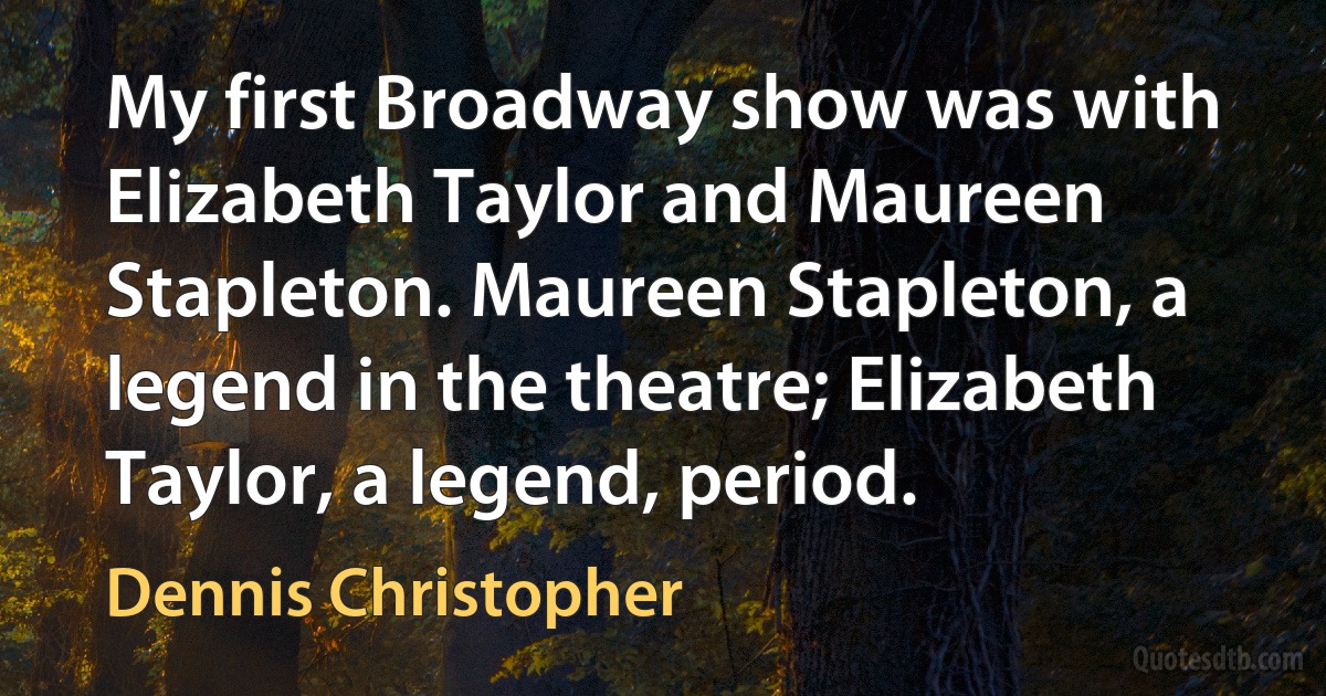 My first Broadway show was with Elizabeth Taylor and Maureen Stapleton. Maureen Stapleton, a legend in the theatre; Elizabeth Taylor, a legend, period. (Dennis Christopher)