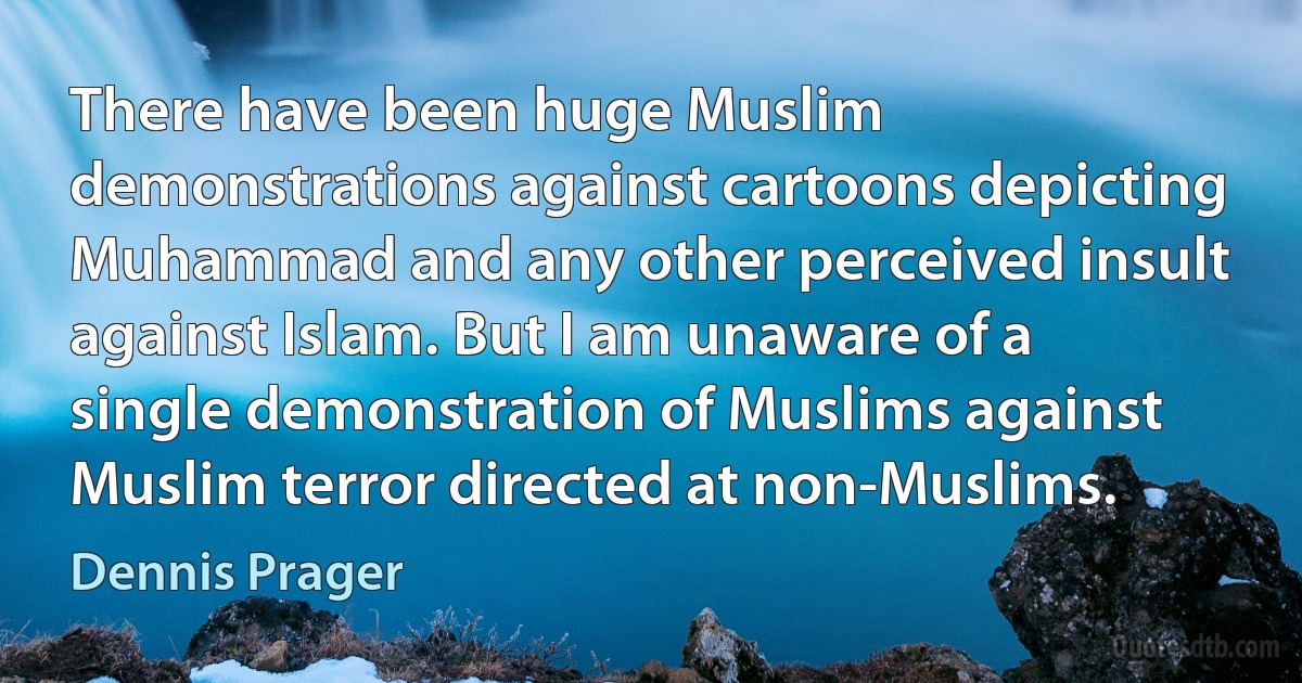 There have been huge Muslim demonstrations against cartoons depicting Muhammad and any other perceived insult against Islam. But I am unaware of a single demonstration of Muslims against Muslim terror directed at non-Muslims. (Dennis Prager)