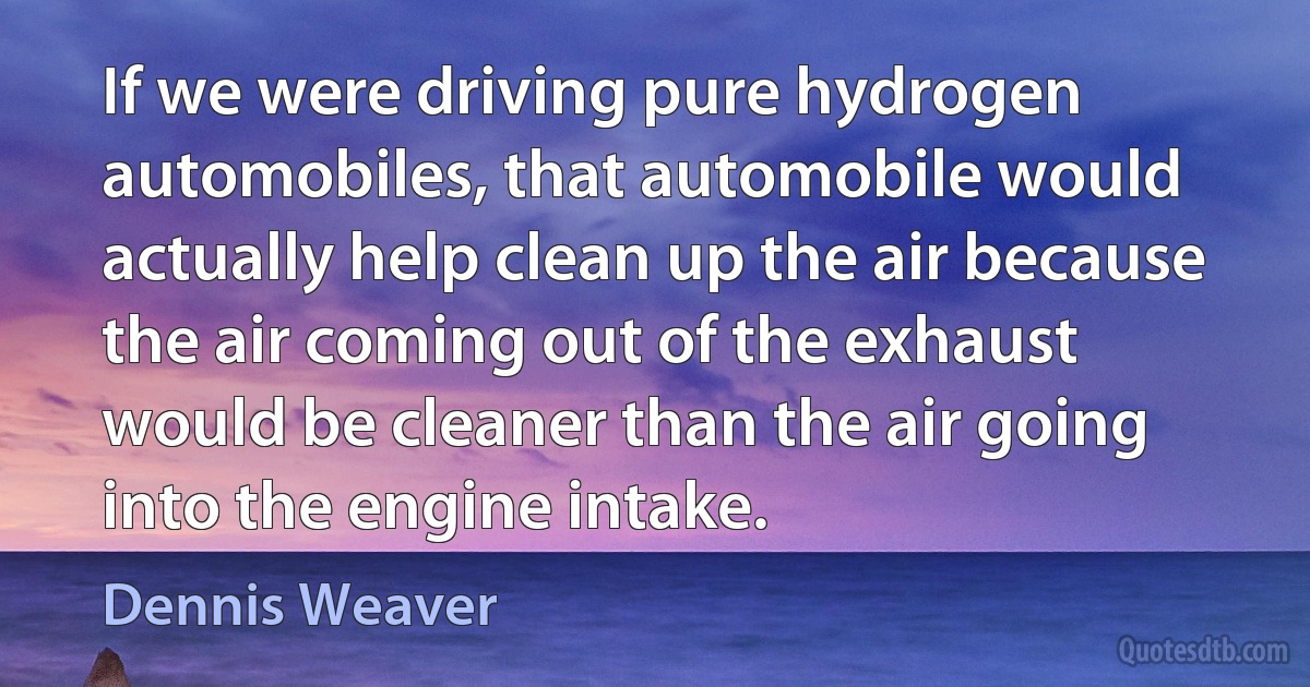 If we were driving pure hydrogen automobiles, that automobile would actually help clean up the air because the air coming out of the exhaust would be cleaner than the air going into the engine intake. (Dennis Weaver)