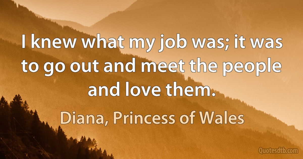 I knew what my job was; it was to go out and meet the people and love them. (Diana, Princess of Wales)