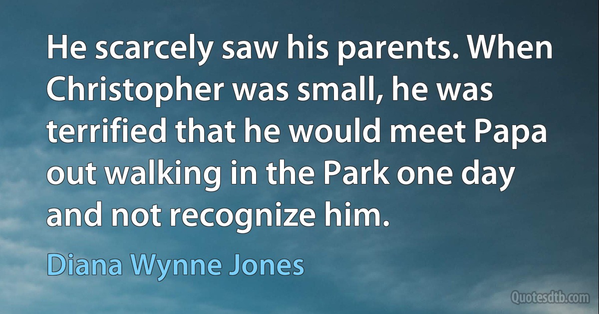 He scarcely saw his parents. When Christopher was small, he was terrified that he would meet Papa out walking in the Park one day and not recognize him. (Diana Wynne Jones)