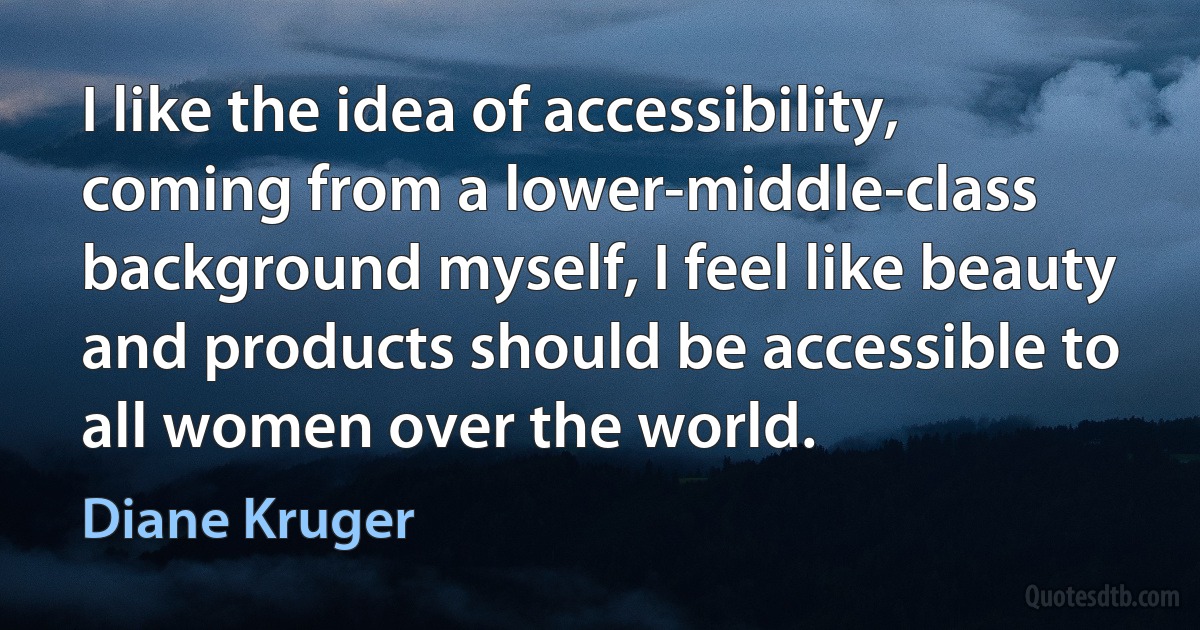 I like the idea of accessibility, coming from a lower-middle-class background myself, I feel like beauty and products should be accessible to all women over the world. (Diane Kruger)