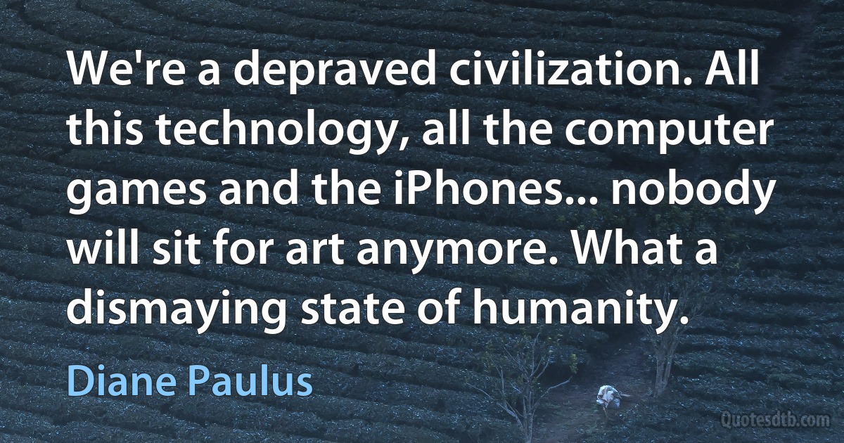 We're a depraved civilization. All this technology, all the computer games and the iPhones... nobody will sit for art anymore. What a dismaying state of humanity. (Diane Paulus)