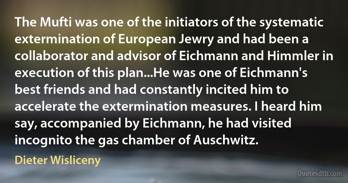 The Mufti was one of the initiators of the systematic extermination of European Jewry and had been a collaborator and advisor of Eichmann and Himmler in execution of this plan...He was one of Eichmann's best friends and had constantly incited him to accelerate the extermination measures. I heard him say, accompanied by Eichmann, he had visited incognito the gas chamber of Auschwitz. (Dieter Wisliceny)