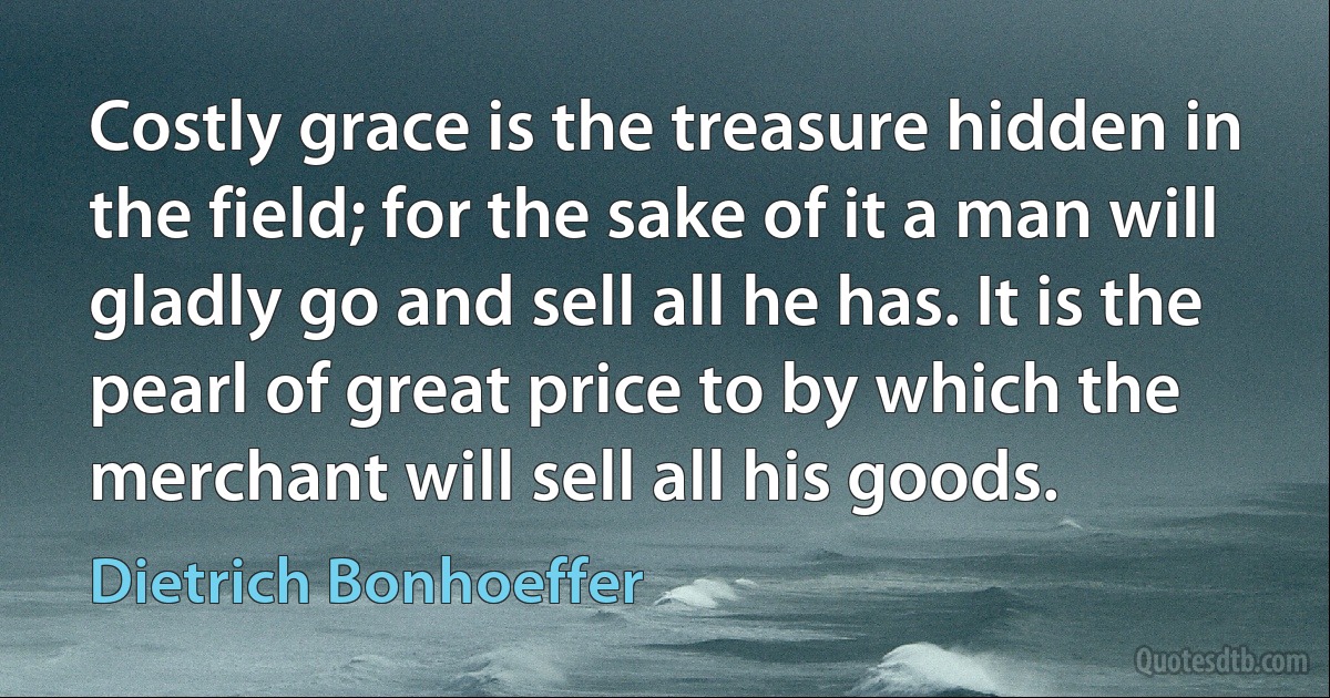 Costly grace is the treasure hidden in the field; for the sake of it a man will gladly go and sell all he has. It is the pearl of great price to by which the merchant will sell all his goods. (Dietrich Bonhoeffer)