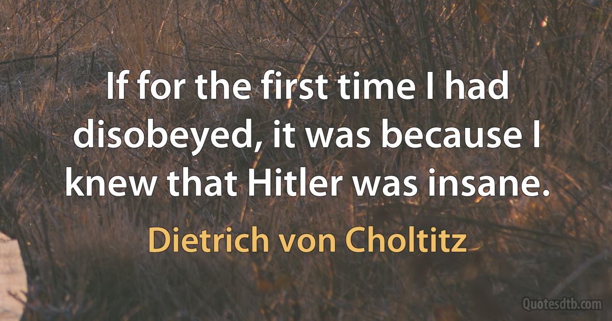 If for the first time I had disobeyed, it was because I knew that Hitler was insane. (Dietrich von Choltitz)