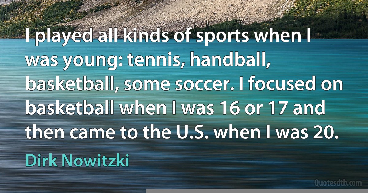 I played all kinds of sports when I was young: tennis, handball, basketball, some soccer. I focused on basketball when I was 16 or 17 and then came to the U.S. when I was 20. (Dirk Nowitzki)