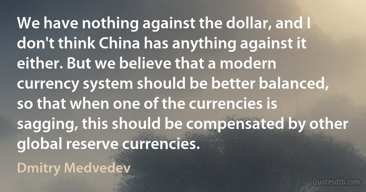 We have nothing against the dollar, and I don't think China has anything against it either. But we believe that a modern currency system should be better balanced, so that when one of the currencies is sagging, this should be compensated by other global reserve currencies. (Dmitry Medvedev)