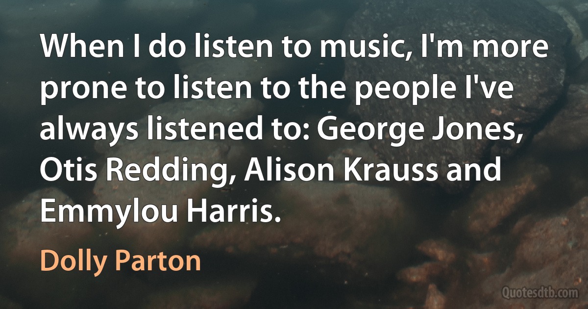 When I do listen to music, I'm more prone to listen to the people I've always listened to: George Jones, Otis Redding, Alison Krauss and Emmylou Harris. (Dolly Parton)