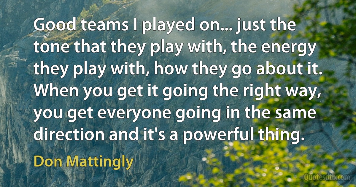 Good teams I played on... just the tone that they play with, the energy they play with, how they go about it. When you get it going the right way, you get everyone going in the same direction and it's a powerful thing. (Don Mattingly)