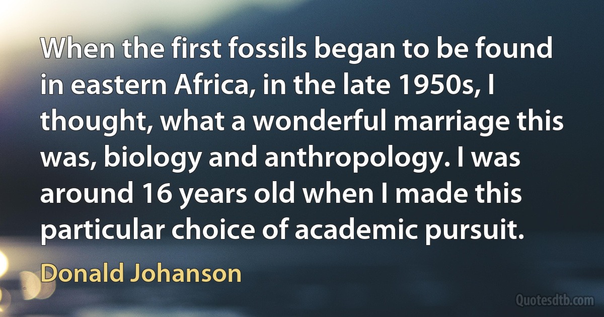 When the first fossils began to be found in eastern Africa, in the late 1950s, I thought, what a wonderful marriage this was, biology and anthropology. I was around 16 years old when I made this particular choice of academic pursuit. (Donald Johanson)