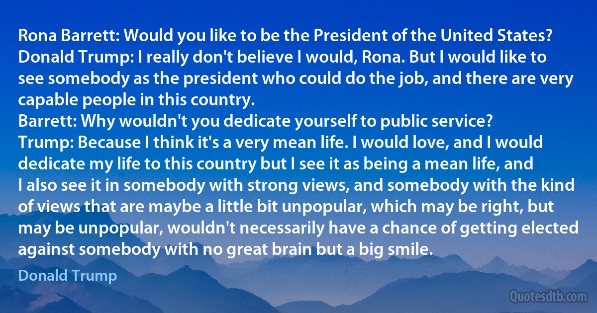 Rona Barrett: Would you like to be the President of the United States?
Donald Trump: I really don't believe I would, Rona. But I would like to see somebody as the president who could do the job, and there are very capable people in this country.
Barrett: Why wouldn't you dedicate yourself to public service?
Trump: Because I think it's a very mean life. I would love, and I would dedicate my life to this country but I see it as being a mean life, and I also see it in somebody with strong views, and somebody with the kind of views that are maybe a little bit unpopular, which may be right, but may be unpopular, wouldn't necessarily have a chance of getting elected against somebody with no great brain but a big smile. (Donald Trump)