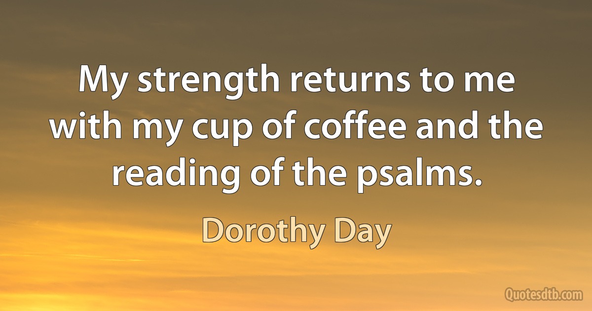 My strength returns to me with my cup of coffee and the reading of the psalms. (Dorothy Day)