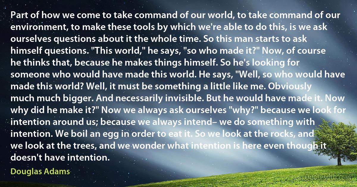 Part of how we come to take command of our world, to take command of our environment, to make these tools by which we're able to do this, is we ask ourselves questions about it the whole time. So this man starts to ask himself questions. "This world," he says, "so who made it?" Now, of course he thinks that, because he makes things himself. So he's looking for someone who would have made this world. He says, "Well, so who would have made this world? Well, it must be something a little like me. Obviously much much bigger. And necessarily invisible. But he would have made it. Now why did he make it?" Now we always ask ourselves "why?" because we look for intention around us; because we always intend– we do something with intention. We boil an egg in order to eat it. So we look at the rocks, and we look at the trees, and we wonder what intention is here even though it doesn't have intention. (Douglas Adams)