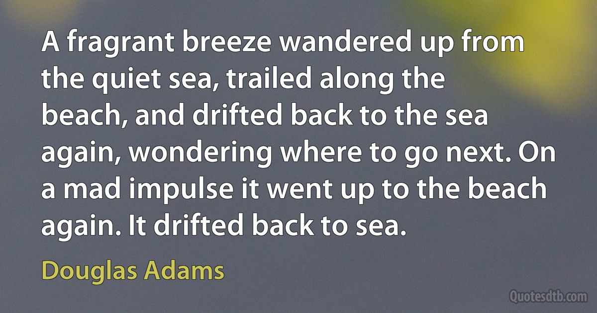 A fragrant breeze wandered up from the quiet sea, trailed along the beach, and drifted back to the sea again, wondering where to go next. On a mad impulse it went up to the beach again. It drifted back to sea. (Douglas Adams)