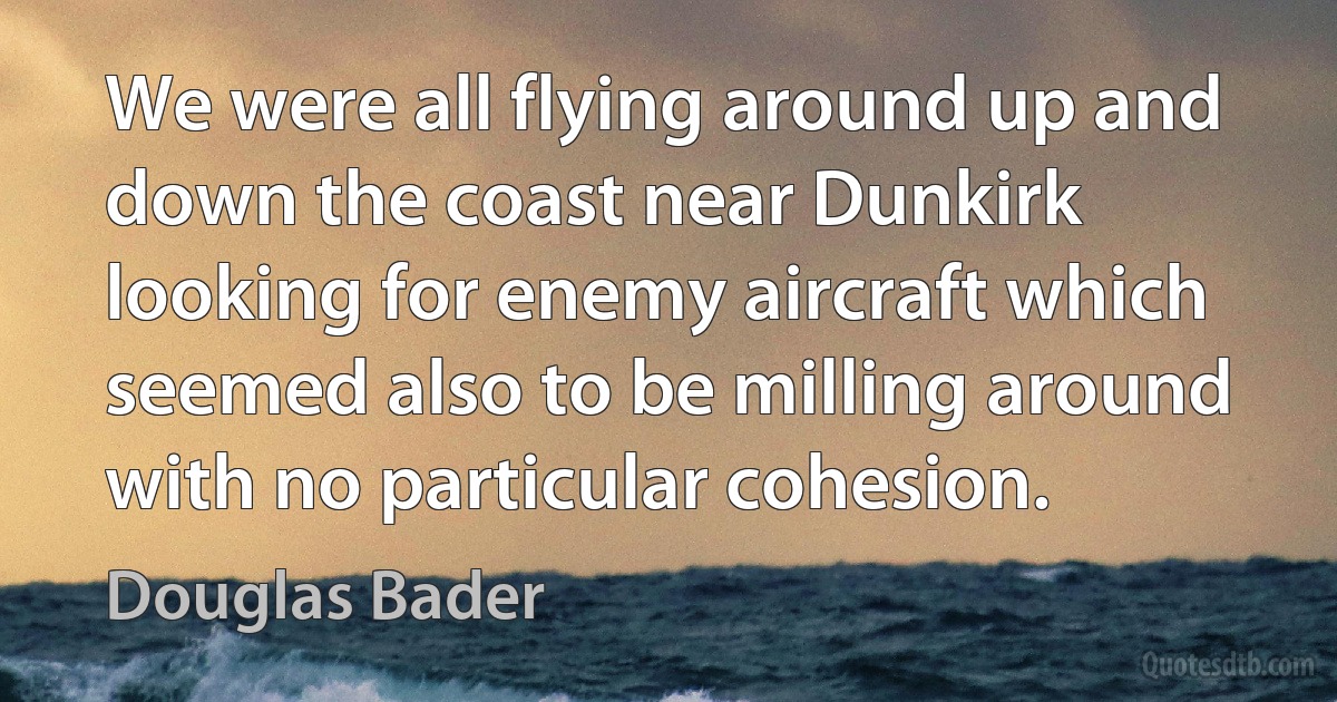 We were all flying around up and down the coast near Dunkirk looking for enemy aircraft which seemed also to be milling around with no particular cohesion. (Douglas Bader)