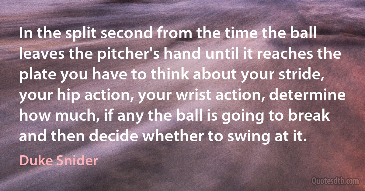 In the split second from the time the ball leaves the pitcher's hand until it reaches the plate you have to think about your stride, your hip action, your wrist action, determine how much, if any the ball is going to break and then decide whether to swing at it. (Duke Snider)