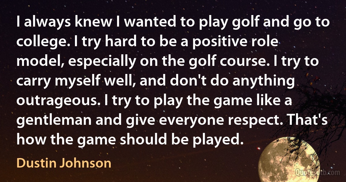 I always knew I wanted to play golf and go to college. I try hard to be a positive role model, especially on the golf course. I try to carry myself well, and don't do anything outrageous. I try to play the game like a gentleman and give everyone respect. That's how the game should be played. (Dustin Johnson)