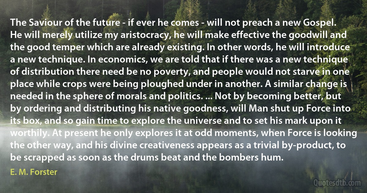 The Saviour of the future - if ever he comes - will not preach a new Gospel. He will merely utilize my aristocracy, he will make effective the goodwill and the good temper which are already existing. In other words, he will introduce a new technique. In economics, we are told that if there was a new technique of distribution there need be no poverty, and people would not starve in one place while crops were being ploughed under in another. A similar change is needed in the sphere of morals and politics. ... Not by becoming better, but by ordering and distributing his native goodness, will Man shut up Force into its box, and so gain time to explore the universe and to set his mark upon it worthily. At present he only explores it at odd moments, when Force is looking the other way, and his divine creativeness appears as a trivial by-product, to be scrapped as soon as the drums beat and the bombers hum. (E. M. Forster)