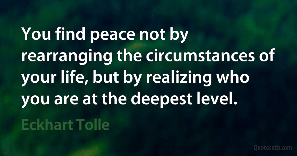 You find peace not by rearranging the circumstances of your life, but by realizing who you are at the deepest level. (Eckhart Tolle)