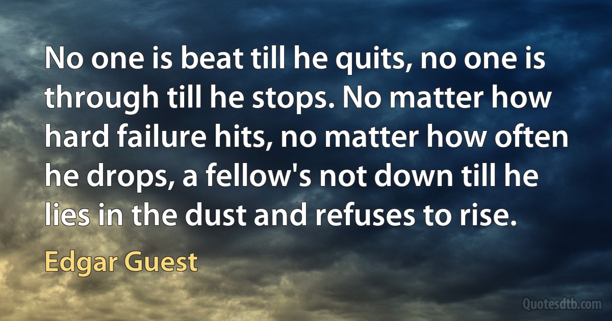 No one is beat till he quits, no one is through till he stops. No matter how hard failure hits, no matter how often he drops, a fellow's not down till he lies in the dust and refuses to rise. (Edgar Guest)