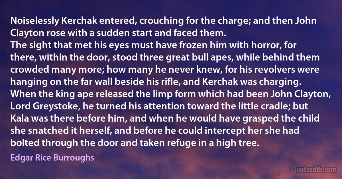 Noiselessly Kerchak entered, crouching for the charge; and then John Clayton rose with a sudden start and faced them.
The sight that met his eyes must have frozen him with horror, for there, within the door, stood three great bull apes, while behind them crowded many more; how many he never knew, for his revolvers were hanging on the far wall beside his rifle, and Kerchak was charging.
When the king ape released the limp form which had been John Clayton, Lord Greystoke, he turned his attention toward the little cradle; but Kala was there before him, and when he would have grasped the child she snatched it herself, and before he could intercept her she had bolted through the door and taken refuge in a high tree. (Edgar Rice Burroughs)