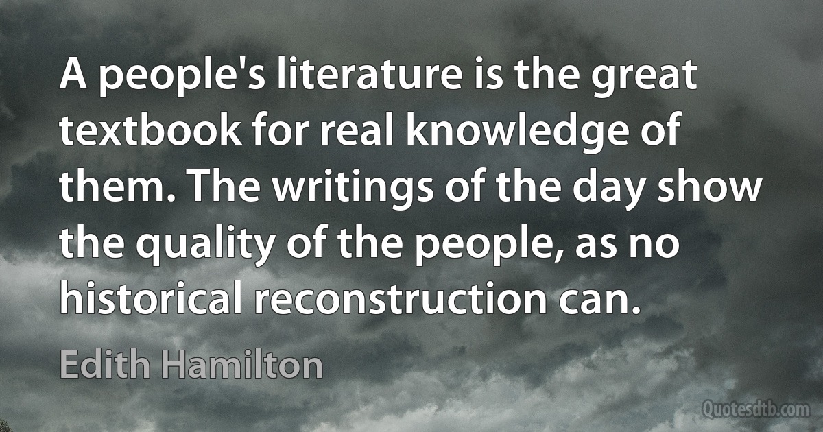 A people's literature is the great textbook for real knowledge of them. The writings of the day show the quality of the people, as no historical reconstruction can. (Edith Hamilton)