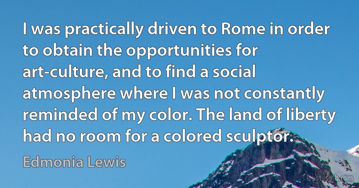 I was practically driven to Rome in order to obtain the opportunities for art-culture, and to find a social atmosphere where I was not constantly reminded of my color. The land of liberty had no room for a colored sculptor. (Edmonia Lewis)