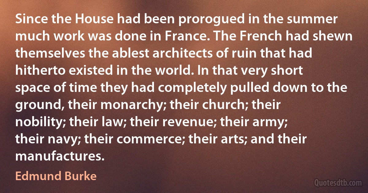 Since the House had been prorogued in the summer much work was done in France. The French had shewn themselves the ablest architects of ruin that had hitherto existed in the world. In that very short space of time they had completely pulled down to the ground, their monarchy; their church; their nobility; their law; their revenue; their army; their navy; their commerce; their arts; and their manufactures. (Edmund Burke)