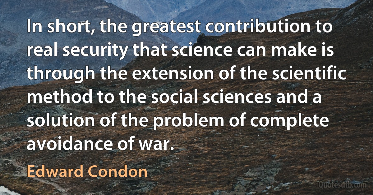 In short, the greatest contribution to real security that science can make is through the extension of the scientific method to the social sciences and a solution of the problem of complete avoidance of war. (Edward Condon)