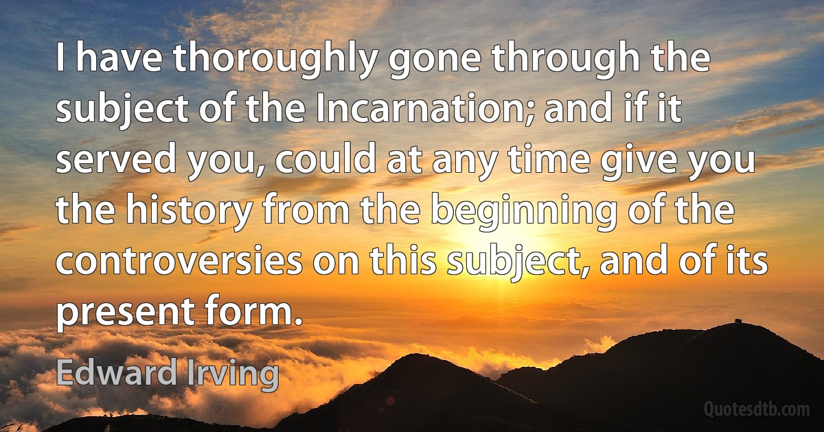 I have thoroughly gone through the subject of the Incarnation; and if it served you, could at any time give you the history from the beginning of the controversies on this subject, and of its present form. (Edward Irving)