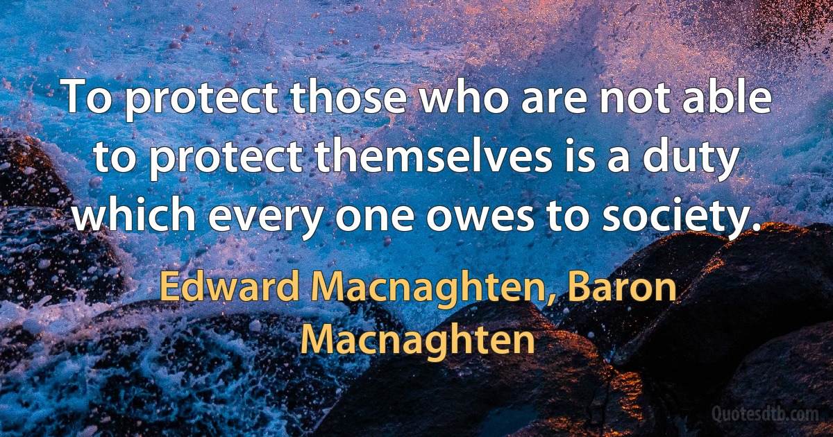 To protect those who are not able to protect themselves is a duty which every one owes to society. (Edward Macnaghten, Baron Macnaghten)