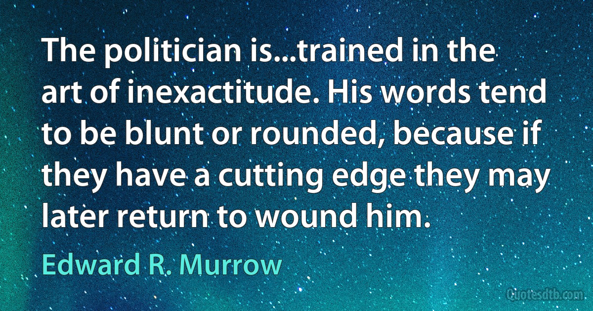 The politician is...trained in the art of inexactitude. His words tend to be blunt or rounded, because if they have a cutting edge they may later return to wound him. (Edward R. Murrow)